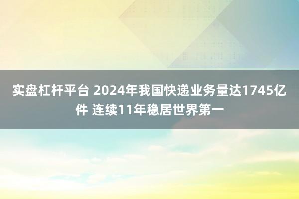 实盘杠杆平台 2024年我国快递业务量达1745亿件 连续11年稳居世界第一