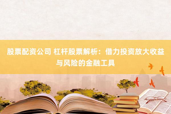 股票配资公司 杠杆股票解析：借力投资放大收益与风险的金融工具