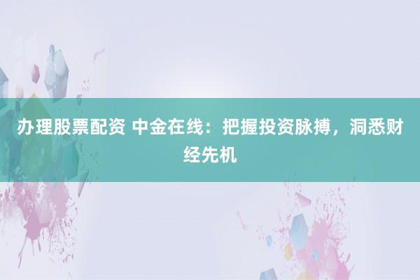 办理股票配资 中金在线：把握投资脉搏，洞悉财经先机
