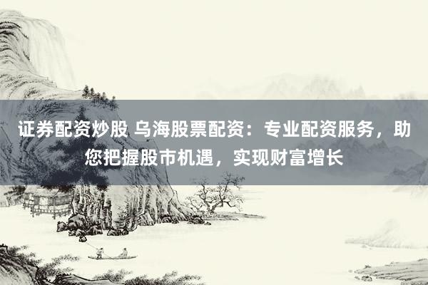 证券配资炒股 乌海股票配资：专业配资服务，助您把握股市机遇，实现财富增长