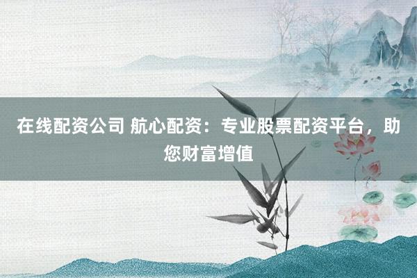 在线配资公司 航心配资：专业股票配资平台，助您财富增值