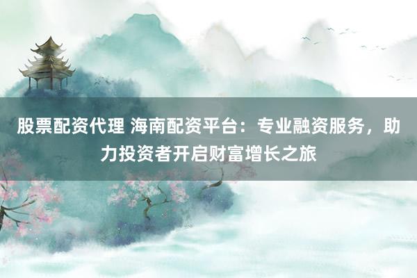 股票配资代理 海南配资平台：专业融资服务，助力投资者开启财富增长之旅