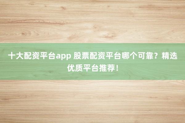十大配资平台app 股票配资平台哪个可靠？精选优质平台推荐！