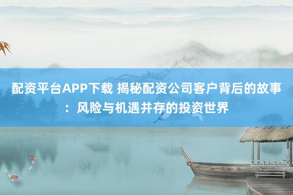配资平台APP下载 揭秘配资公司客户背后的故事：风险与机遇并存的投资世界