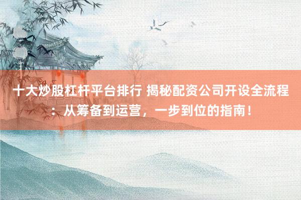 十大炒股杠杆平台排行 揭秘配资公司开设全流程：从筹备到运营，一步到位的指南！