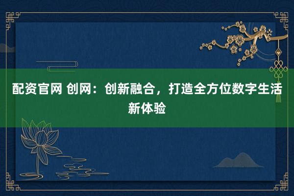 配资官网 创网：创新融合，打造全方位数字生活新体验