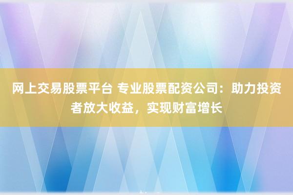 网上交易股票平台 专业股票配资公司：助力投资者放大收益，实现财富增长