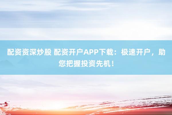 配资资深炒股 配资开户APP下载：极速开户，助您把握投资先机！