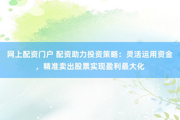 网上配资门户 配资助力投资策略：灵活运用资金，精准卖出股票实现盈利最大化