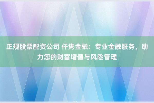 正规股票配资公司 仟隽金融：专业金融服务，助力您的财富增值与风险管理