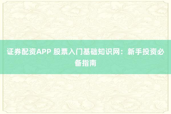 证券配资APP 股票入门基础知识网：新手投资必备指南