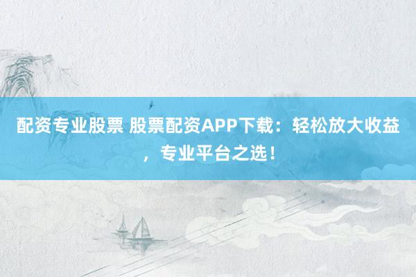 配资专业股票 股票配资APP下载：轻松放大收益，专业平台之选！
