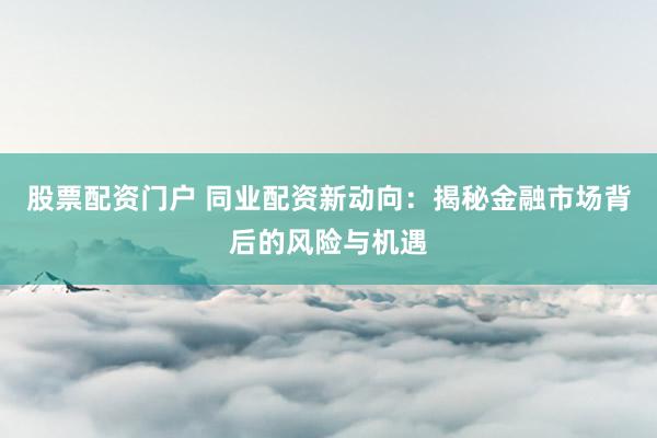 股票配资门户 同业配资新动向：揭秘金融市场背后的风险与机遇