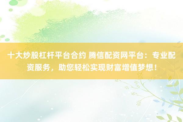十大炒股杠杆平台合约 腾信配资网平台：专业配资服务，助您轻松实现财富增值梦想！