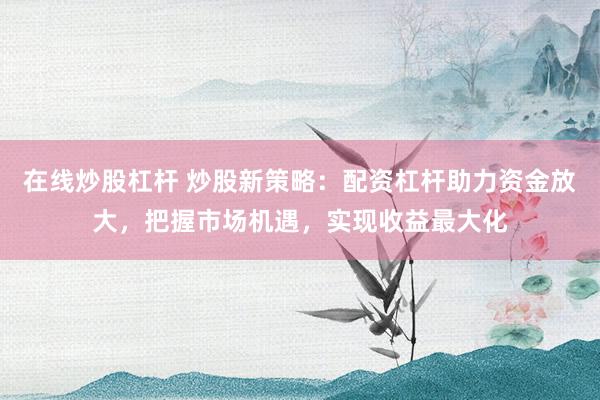 在线炒股杠杆 炒股新策略：配资杠杆助力资金放大，把握市场机遇，实现收益最大化