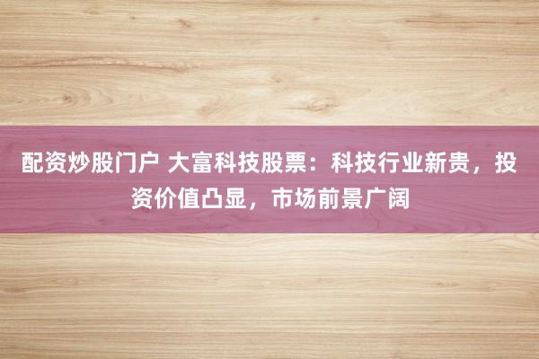 配资炒股门户 大富科技股票：科技行业新贵，投资价值凸显，市场前景广阔