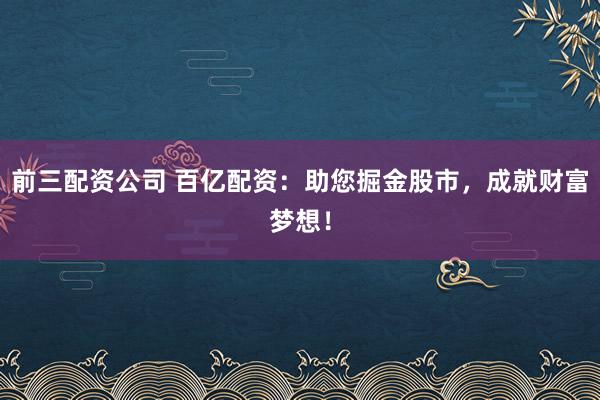 前三配资公司 百亿配资：助您掘金股市，成就财富梦想！