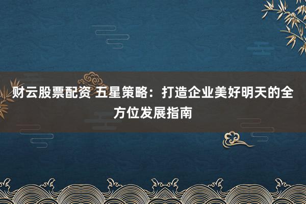 财云股票配资 五星策略：打造企业美好明天的全方位发展指南