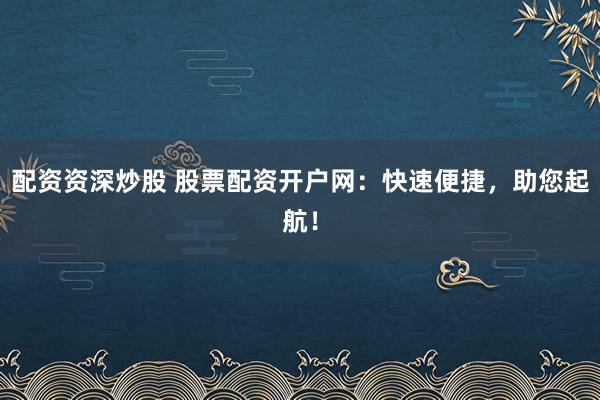 配资资深炒股 股票配资开户网：快速便捷，助您起航！