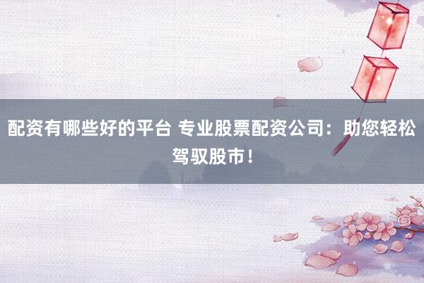 配资有哪些好的平台 专业股票配资公司：助您轻松驾驭股市！