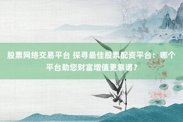 股票网络交易平台 探寻最佳股票配资平台：哪个平台助您财富增值更靠谱？