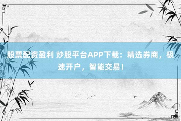 股票配资盈利 炒股平台APP下载：精选券商，极速开户，智能交易！