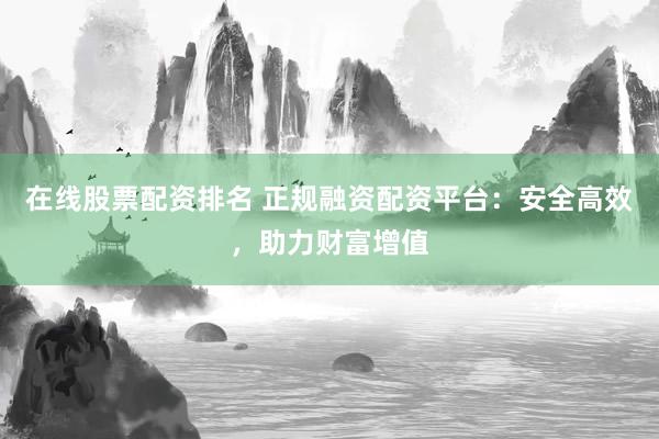 在线股票配资排名 正规融资配资平台：安全高效，助力财富增值