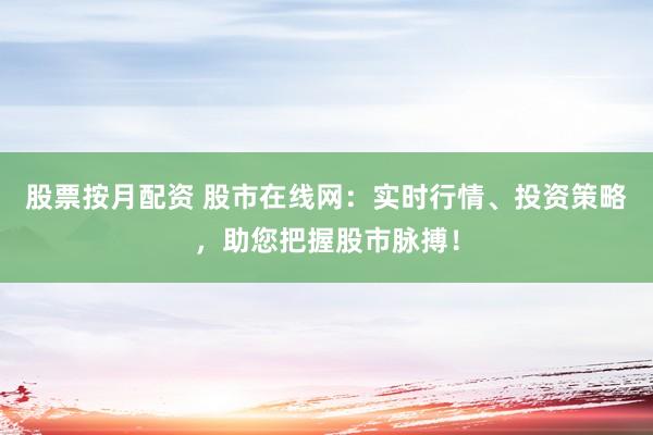 股票按月配资 股市在线网：实时行情、投资策略，助您把握股市脉搏！