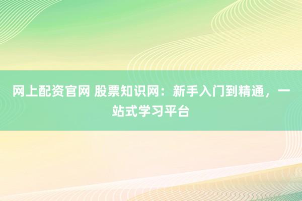 网上配资官网 股票知识网：新手入门到精通，一站式学习平台