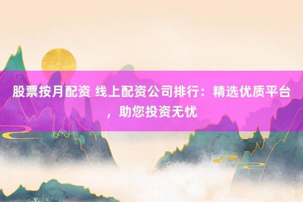 股票按月配资 线上配资公司排行：精选优质平台，助您投资无忧