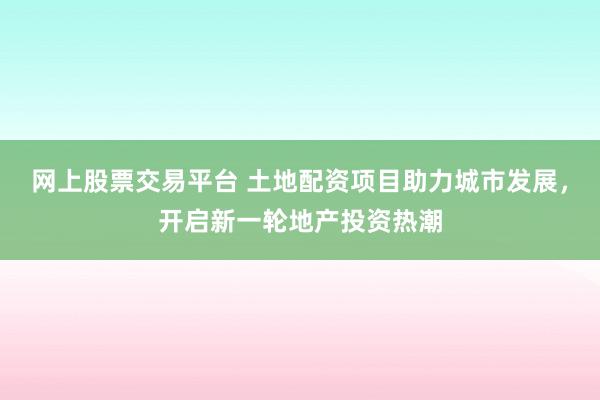 网上股票交易平台 土地配资项目助力城市发展，开启新一轮地产投资热潮