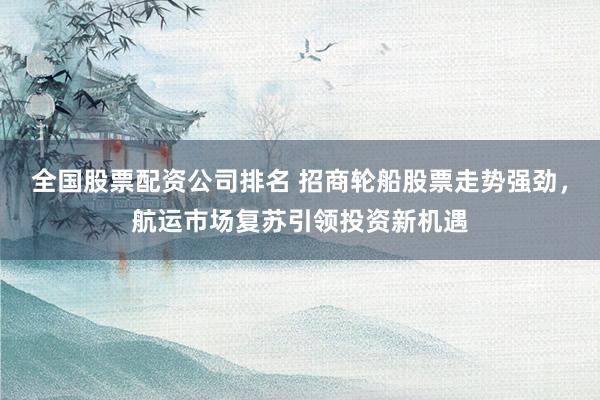 全国股票配资公司排名 招商轮船股票走势强劲，航运市场复苏引领投资新机遇