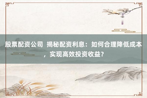 股票配资公司  揭秘配资利息：如何合理降低成本，实现高效投资收益？