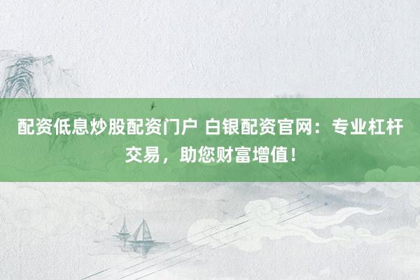 配资低息炒股配资门户 白银配资官网：专业杠杆交易，助您财富增值！
