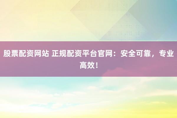 股票配资网站 正规配资平台官网：安全可靠，专业高效！