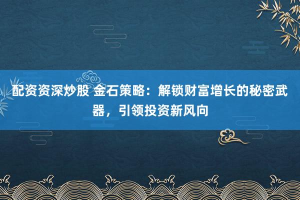 配资资深炒股 金石策略：解锁财富增长的秘密武器，引领投资新风向