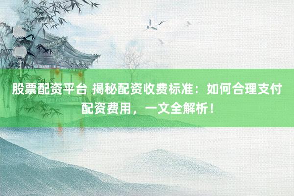 股票配资平台 揭秘配资收费标准：如何合理支付配资费用，一文全解析！