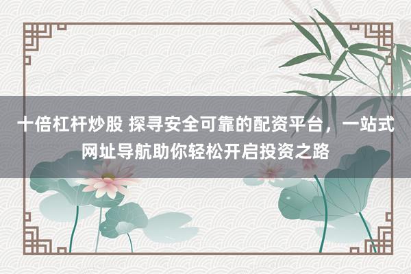 十倍杠杆炒股 探寻安全可靠的配资平台，一站式网址导航助你轻松开启投资之路
