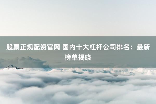 股票正规配资官网 国内十大杠杆公司排名：最新榜单揭晓