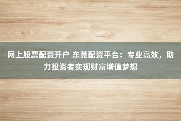 网上股票配资开户 东莞配资平台：专业高效，助力投资者实现财富增值梦想