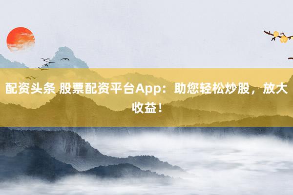 配资头条 股票配资平台App：助您轻松炒股，放大收益！