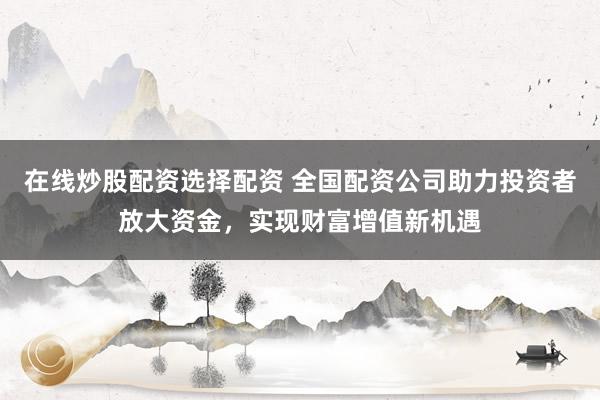 在线炒股配资选择配资 全国配资公司助力投资者放大资金，实现财富增值新机遇