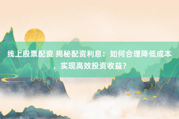 线上股票配资 揭秘配资利息：如何合理降低成本，实现高效投资收益？