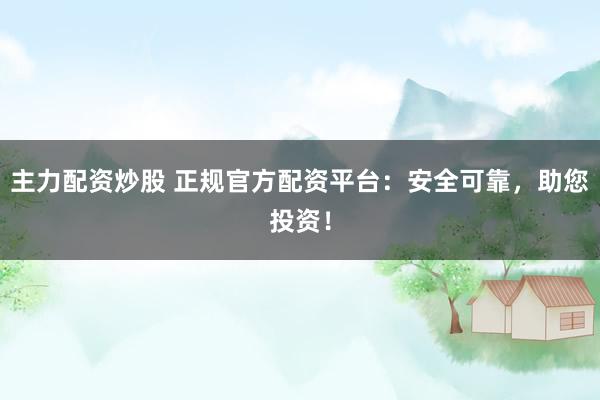 主力配资炒股 正规官方配资平台：安全可靠，助您投资！