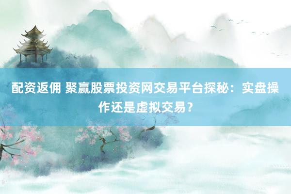 配资返佣 聚赢股票投资网交易平台探秘：实盘操作还是虚拟交易？