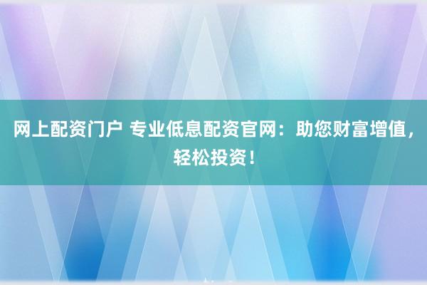 网上配资门户 专业低息配资官网：助您财富增值，轻松投资！