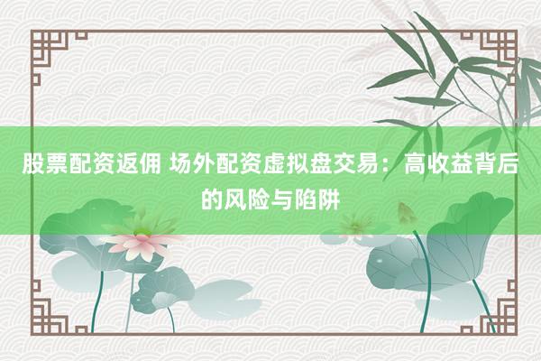 股票配资返佣 场外配资虚拟盘交易：高收益背后的风险与陷阱