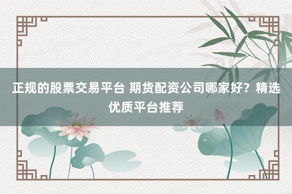 正规的股票交易平台 期货配资公司哪家好？精选优质平台推荐