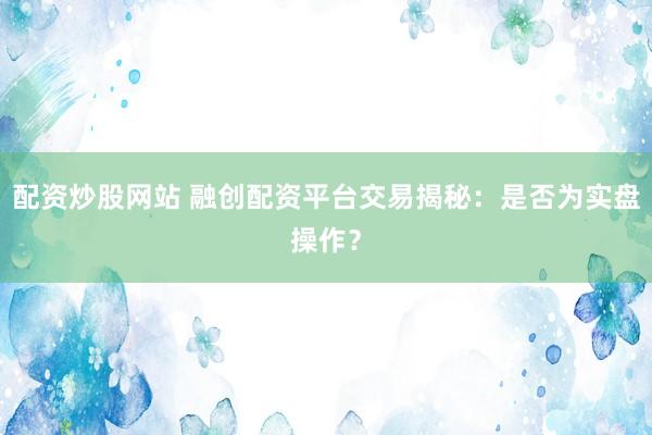 配资炒股网站 融创配资平台交易揭秘：是否为实盘操作？