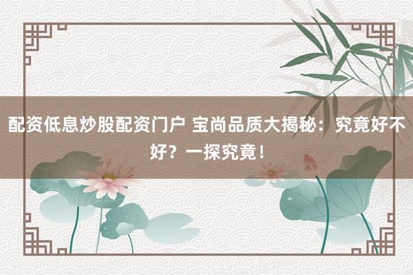 配资低息炒股配资门户 宝尚品质大揭秘：究竟好不好？一探究竟！